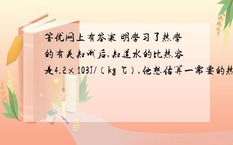 箐优网上有答案 明学习了热学的有关知识后,知道水的比热容是4.2×103J/（kg•℃）,他想估算一需要的热量．于是小明记录了他家每天烧水、做饭、炒菜需要的时间,并把它折算成烧水时间,