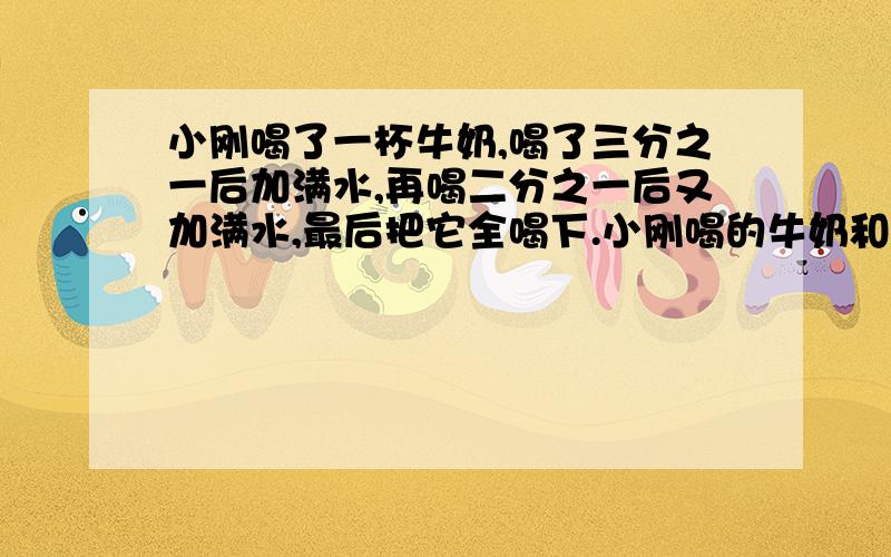 小刚喝了一杯牛奶,喝了三分之一后加满水,再喝二分之一后又加满水,最后把它全喝下.小刚喝的牛奶和水哪个多?为什么?后面的答案是喝的水多,请问算式是什么?