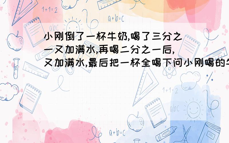 小刚倒了一杯牛奶,喝了三分之一又加满水,再喝二分之一后,又加满水,最后把一杯全喝下问小刚喝的牛奶和后来加的水哪个多些?为什么?要完整易懂的算式,一定要完整!