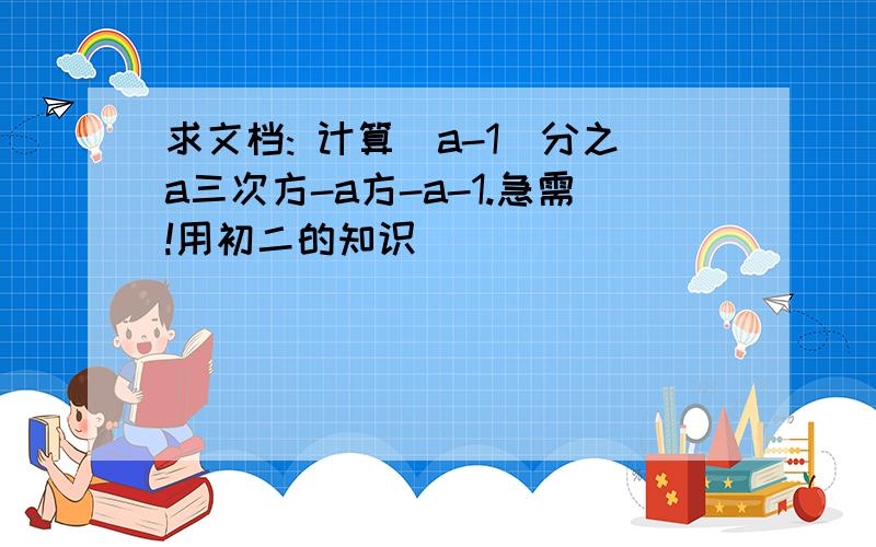 求文档: 计算(a-1)分之a三次方-a方-a-1.急需!用初二的知识