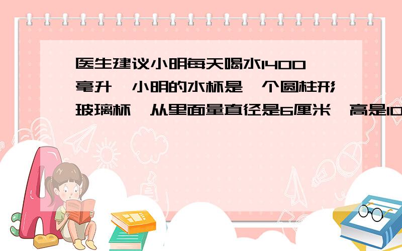 医生建议小明每天喝水1400毫升,小明的水杯是一个圆柱形玻璃杯,从里面量直径是6厘米,高是10厘米,每次盛