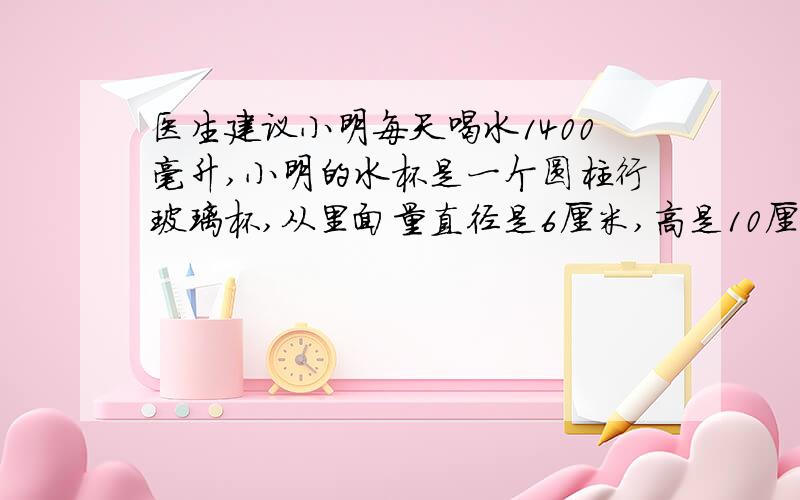 医生建议小明每天喝水1400毫升,小明的水杯是一个圆柱行玻璃杯,从里面量直径是6厘米,高是10厘米,每次盛水大约是杯子高度的六分之五.小明每天大约要喝多少杯水?