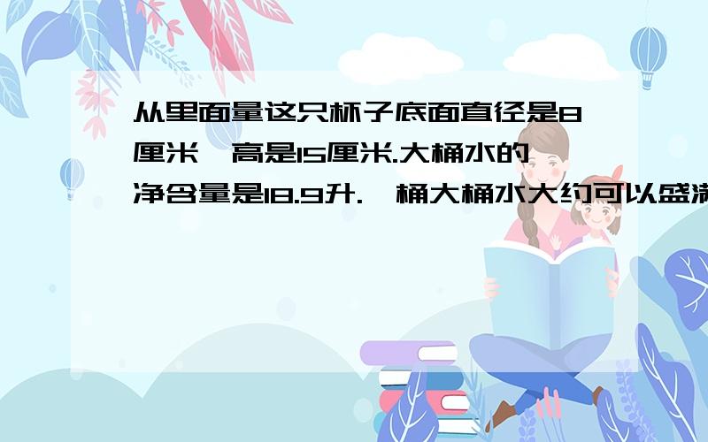 从里面量这只杯子底面直径是8厘米,高是15厘米.大桶水的净含量是18.9升.一桶大桶水大约可以盛满多少杯水那?