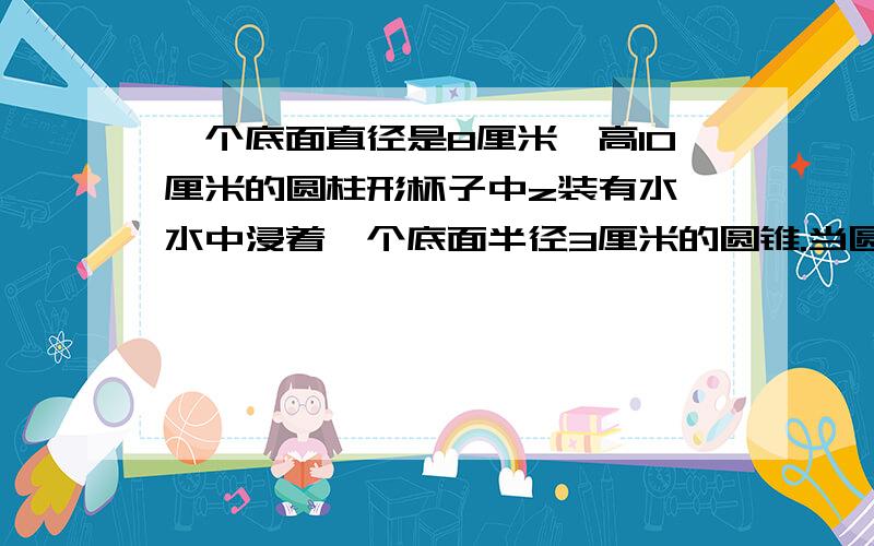 一个底面直径是8厘米,高10厘米的圆柱形杯子中z装有水,水中浸着一个底面半径3厘米的圆锥.当圆锥从水中取出后,杯中的水面下降1.5厘米,圆锥高多少厘米?