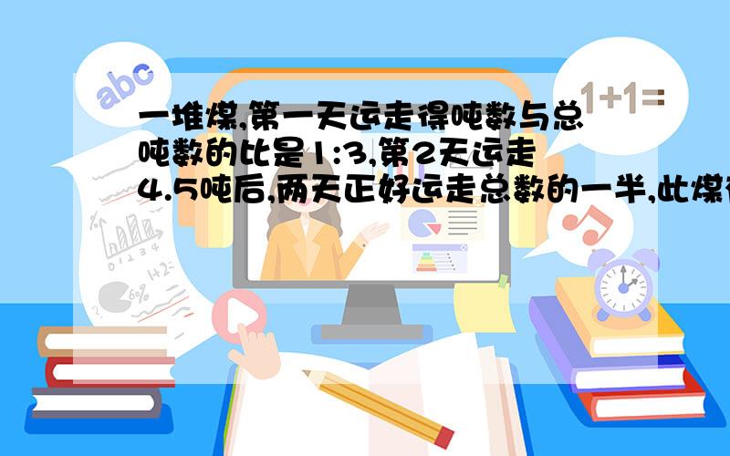 一堆煤,第一天运走得吨数与总吨数的比是1:3,第2天运走4.5吨后,两天正好运走总数的一半,此煤有多少吨