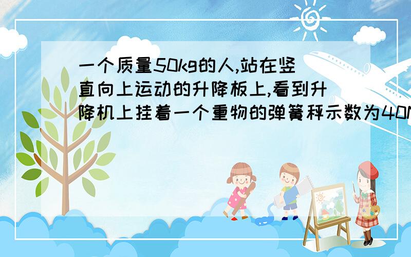 一个质量50kg的人,站在竖直向上运动的升降板上,看到升降机上挂着一个重物的弹簧秤示数为40N其实该重物50kg,问这时人对升降机地板的压力是多大?