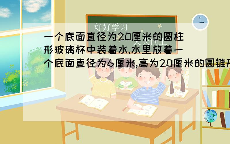 一个底面直径为20厘米的圆柱形玻璃杯中装着水,水里放着一个底面直径为6厘米,高为20厘米的圆锥形铅锤(圆锥形铅锤完全没入且水未溢出).当铅锤取出后,杯里的水面会下降多少厘米?只有两天