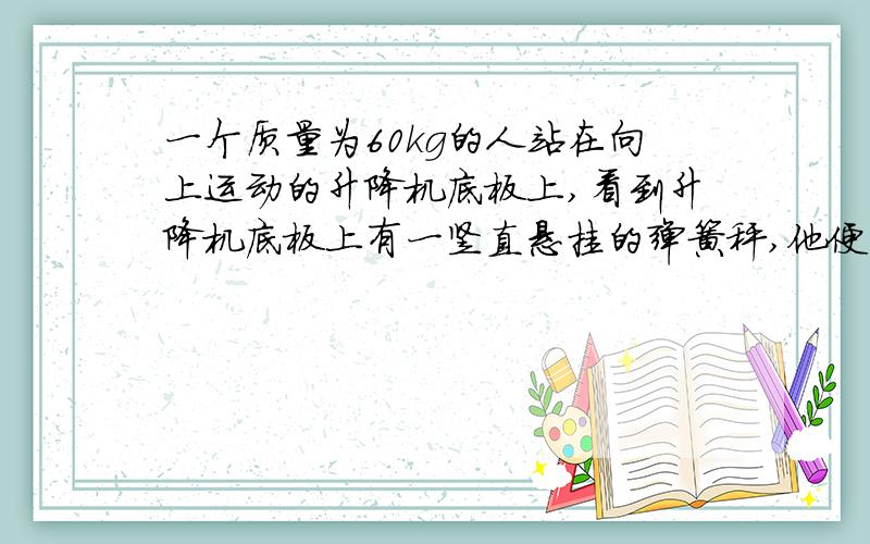 一个质量为60kg的人站在向上运动的升降机底板上,看到升降机底板上有一竖直悬挂的弹簧秤,他便将一重为5N的物体挂上,这时弹簧秤示数为8N.（1）升降机的加速度大小和方向?（2）此人对升降