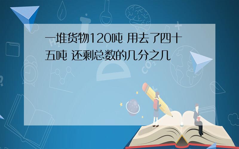 一堆货物120吨 用去了四十五吨 还剩总数的几分之几