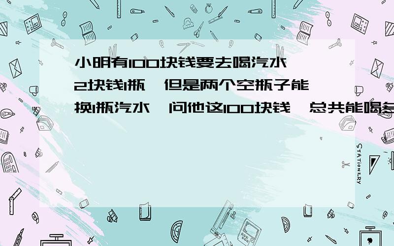 小明有100块钱要去喝汽水,2块钱1瓶,但是两个空瓶子能换1瓶汽水,问他这100块钱,总共能喝多少瓶汽水?