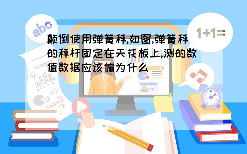 颠倒使用弹簧秤,如图,弹簧秤的秤杆固定在天花板上,测的数值数据应该偏为什么