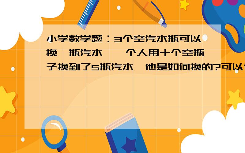 小学数学题：3个空汽水瓶可以换一瓶汽水,一个人用十个空瓶子换到了5瓶汽水,他是如何换的?可以借？