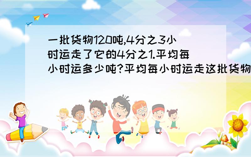 一批货物120吨,4分之3小时运走了它的4分之1.平均每小时运多少吨?平均每小时运走这批货物的几分之几?