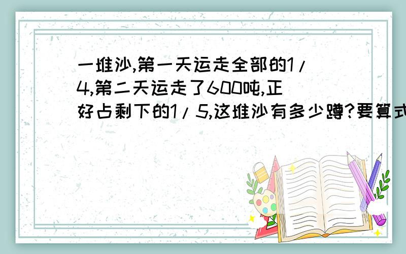 一堆沙,第一天运走全部的1/4,第二天运走了600吨,正好占剩下的1/5,这堆沙有多少蹲?要算式哦.