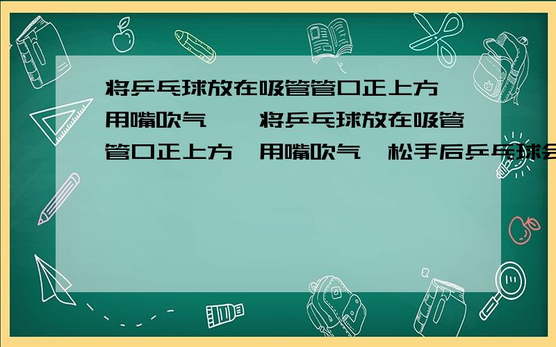 将乒乓球放在吸管管口正上方,用嘴吹气……将乒乓球放在吸管管口正上方,用嘴吹气,松手后乒乓球会“悬停”在管口正上方一定高度的位置.当管稍向前移动时,乒乓球也向前移动.请分析说明(