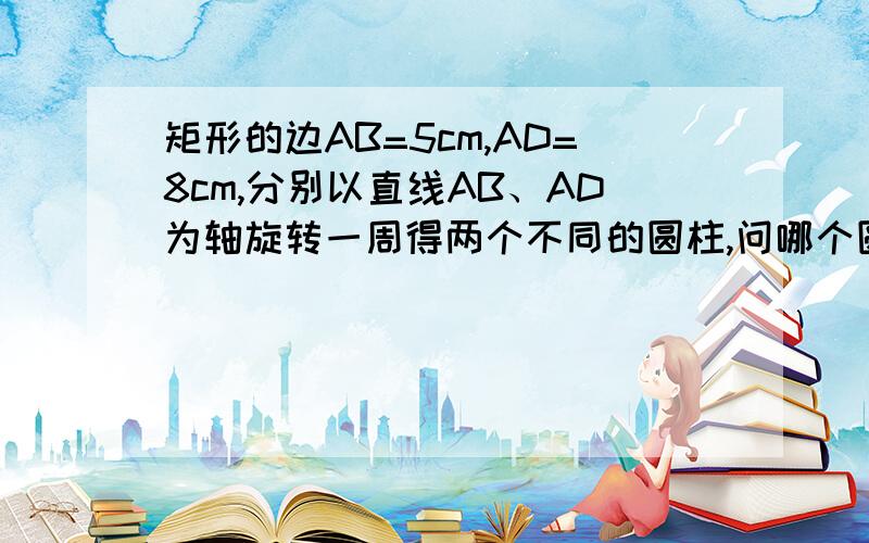 矩形的边AB=5cm,AD=8cm,分别以直线AB、AD为轴旋转一周得两个不同的圆柱,问哪个圆柱的表面积大?希望步骤详细···