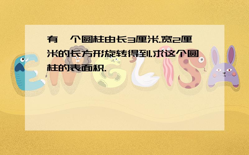 有一个圆柱由长3厘米.宽2厘米的长方形旋转得到.求这个圆柱的表面积.