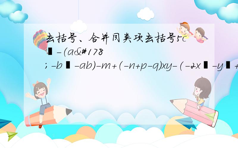 去括号、合并同类项去括号5c²-（a²-b²-ab）-m+（-n+p-q)xy-(-2x²-y²+z²）-（2x-y)+(z-1)先去括号,再合并同类项5a+(2a-4b)2x²-3（2x²-x²）去括号5x²-[3x-2(2x-3)-4x²]