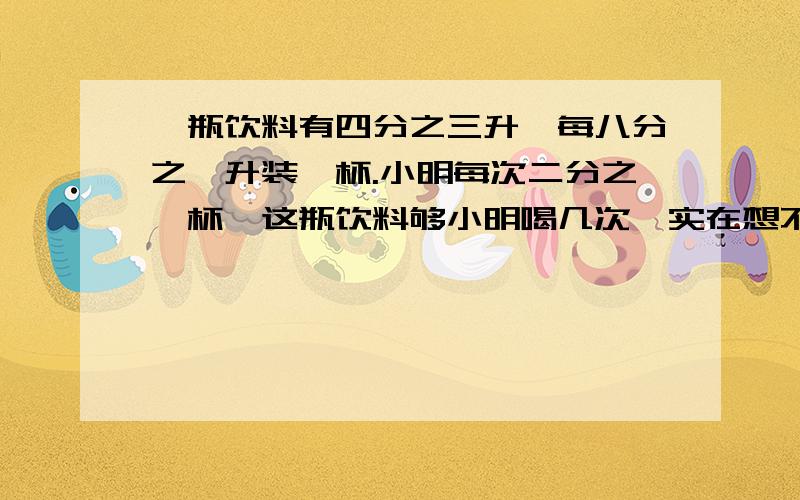 一瓶饮料有四分之三升,每八分之一升装一杯.小明每次二分之一杯,这瓶饮料够小明喝几次、实在想不通,求解决方法.