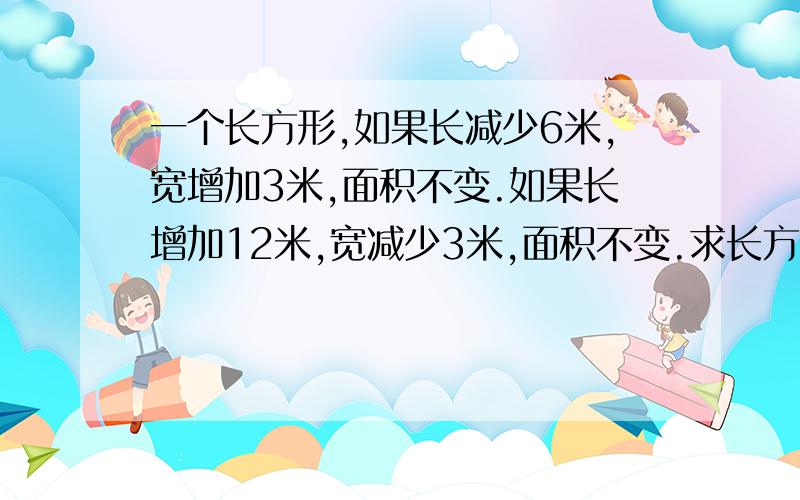 一个长方形,如果长减少6米,宽增加3米,面积不变.如果长增加12米,宽减少3米,面积不变.求长方形面积.请带上过程  谢谢