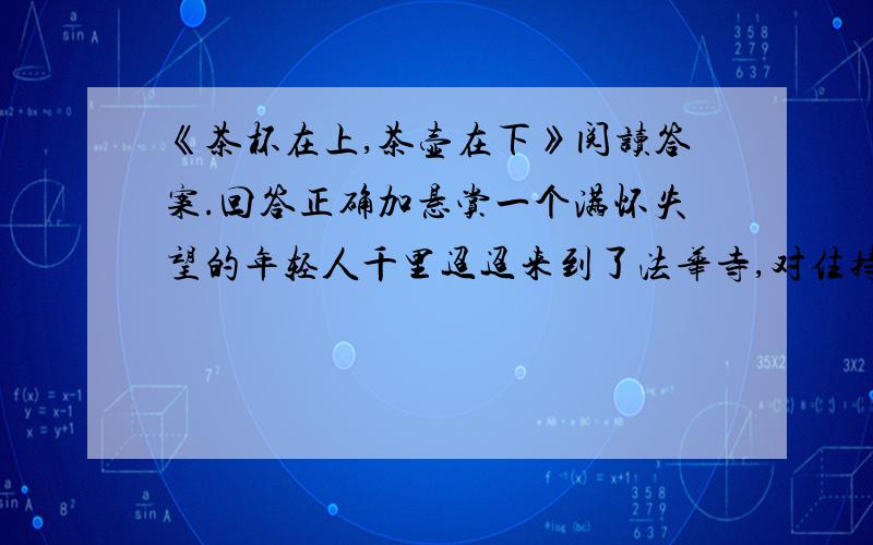 《茶杯在上,茶壶在下》阅读答案.回答正确加悬赏一个满怀失望的年轻人千里迢迢来到了法华寺,对住持释园说：“我一心一意要学丹青,但至今没有找到一个能令我佩服的老师.” 释园笑笑,问