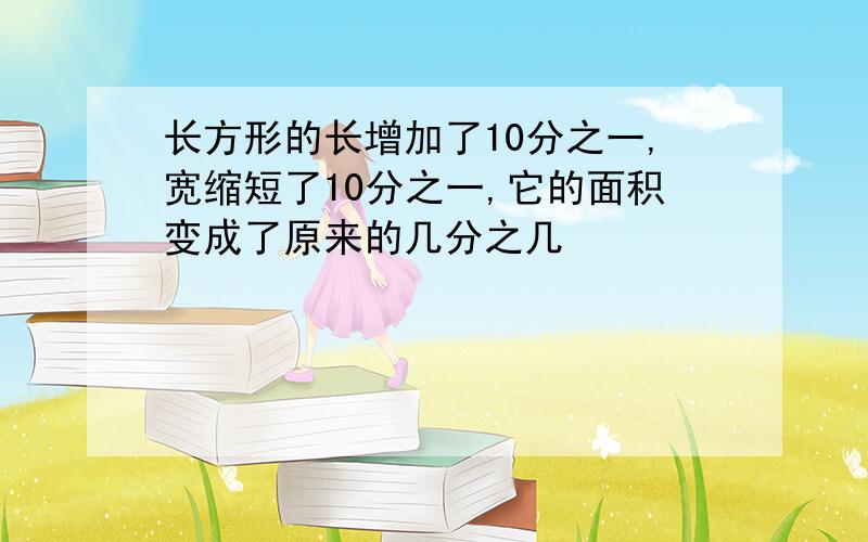 长方形的长增加了10分之一,宽缩短了10分之一,它的面积变成了原来的几分之几