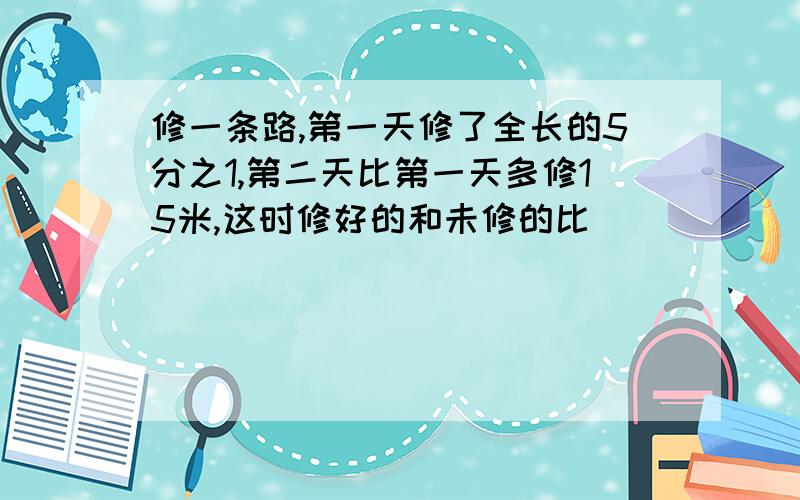 修一条路,第一天修了全长的5分之1,第二天比第一天多修15米,这时修好的和未修的比