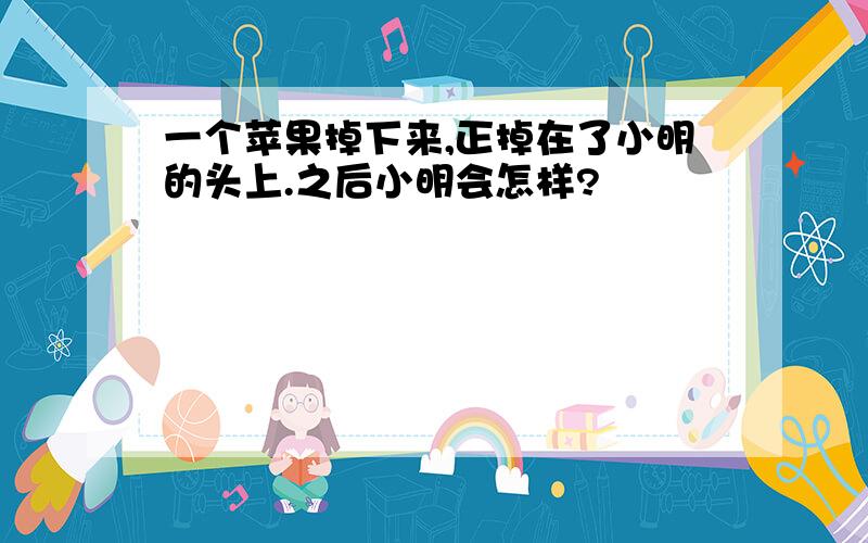 一个苹果掉下来,正掉在了小明的头上.之后小明会怎样?