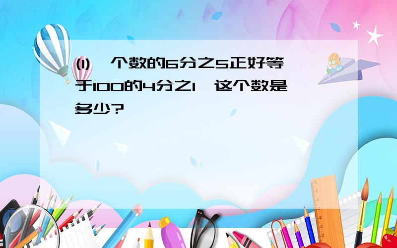 (1)一个数的6分之5正好等于100的4分之1,这个数是多少?