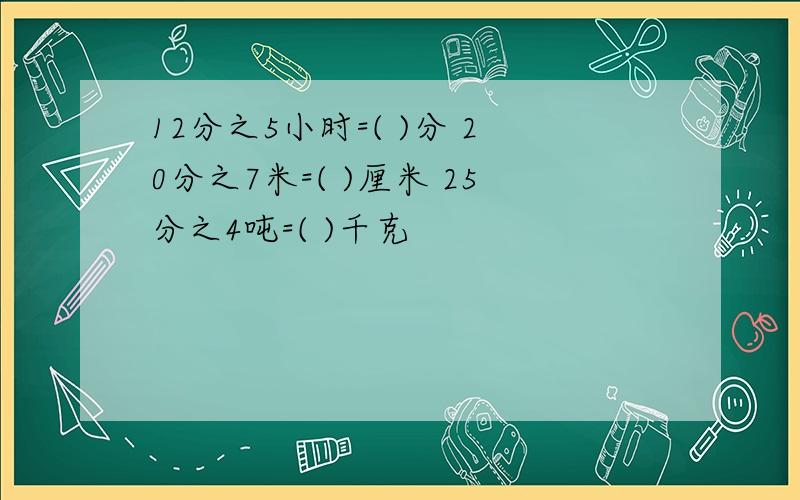 12分之5小时=( )分 20分之7米=( )厘米 25分之4吨=( )千克