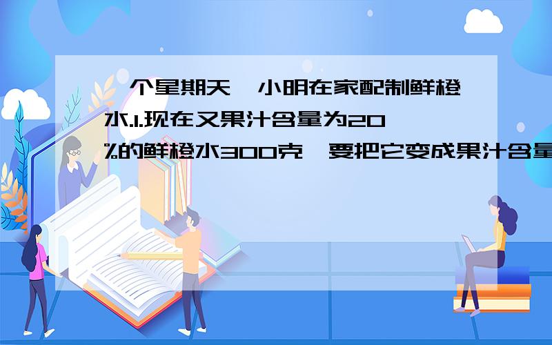 一个星期天,小明在家配制鲜橙水.1.现在又果汁含量为20%的鲜橙水300克,要把它变成果汁含量为40%的鲜橙水,需要加多少克果汁?