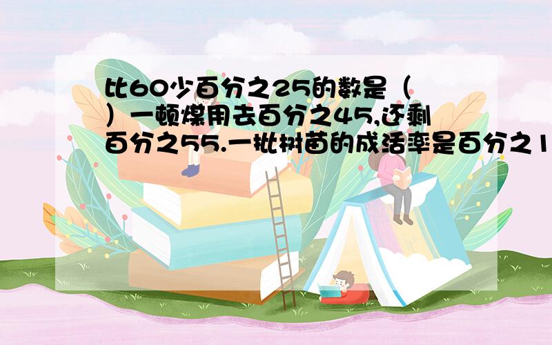 比60少百分之25的数是（ ）一顿煤用去百分之45,还剩百分之55.一批树苗的成活率是百分之120.