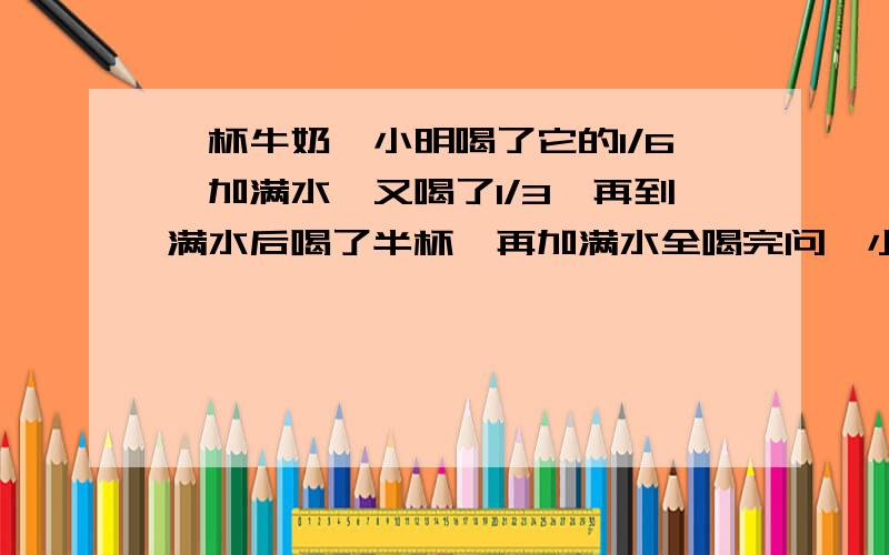 一杯牛奶,小明喝了它的1/6,加满水,又喝了1/3,再到满水后喝了半杯,再加满水全喝完问,小明喝的牛奶多还是水多（要算式）谢谢啦