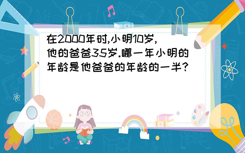 在2000年时,小明10岁,他的爸爸35岁.哪一年小明的年龄是他爸爸的年龄的一半?