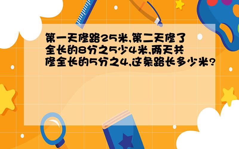 第一天修路25米,第二天修了全长的8分之5少4米,两天共修全长的5分之4,这条路长多少米?