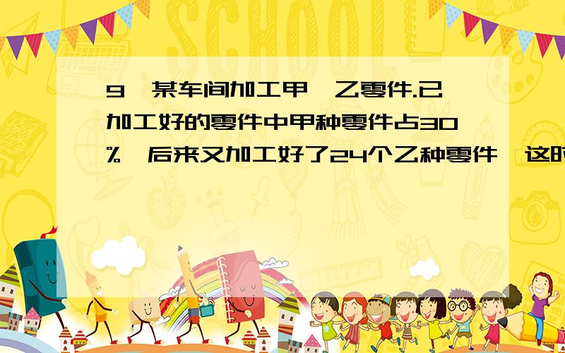 9、某车间加工甲、乙零件.已加工好的零件中甲种零件占30%,后来又加工好了24个乙种零件,这时甲种零件占1/4.那么现在已加工好两种零件共多少个?10、小明今年的年龄是他爸爸年龄的1/6,15年后