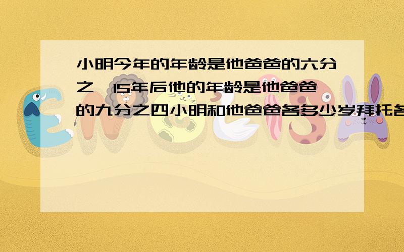 小明今年的年龄是他爸爸的六分之一15年后他的年龄是他爸爸的九分之四小明和他爸爸各多少岁拜托各位大神