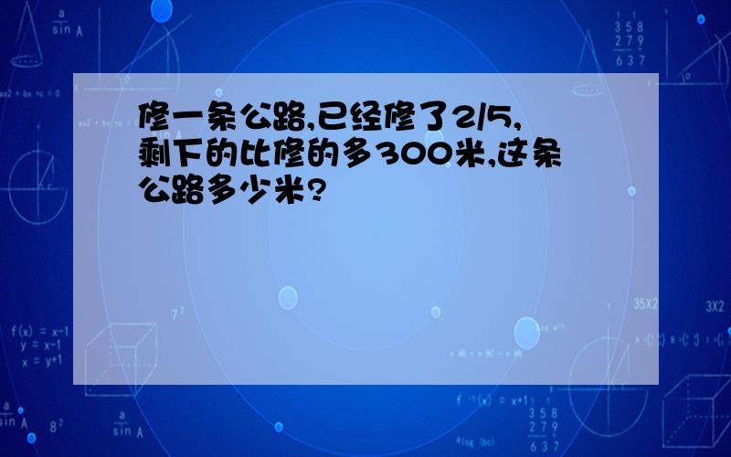 修一条公路,已经修了2/5,剩下的比修的多300米,这条公路多少米?