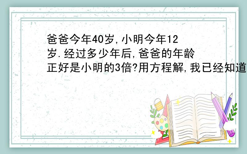 爸爸今年40岁,小明今年12岁.经过多少年后,爸爸的年龄正好是小明的3倍?用方程解,我已经知道算式了,帮个忙3*（12+未知数）=40+未知数未知数=?不要一步就把答案写出来,要算式.7点半之前要.