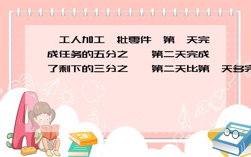 一工人加工一批零件,第一天完成任务的五分之一,第二天完成了剩下的三分之一,第二天比第一天多完成20个,求这批零件共有多少个要具体列式哦