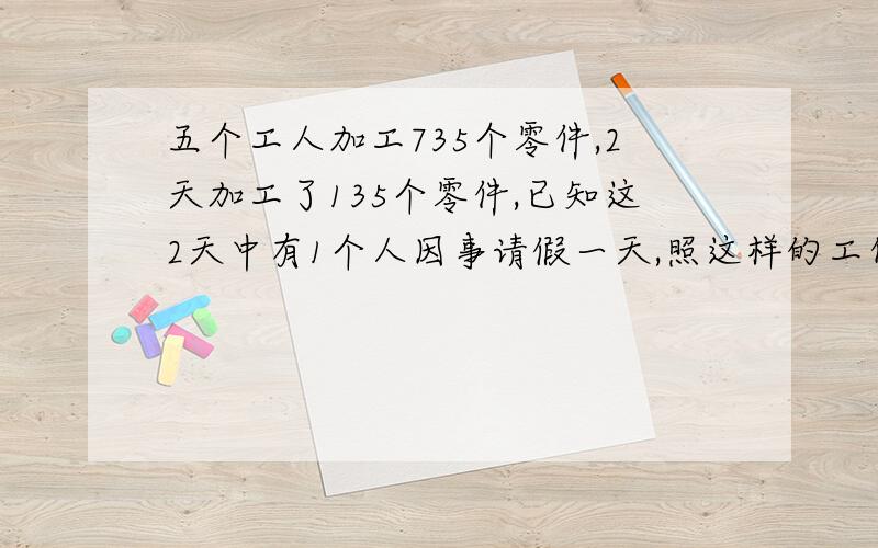 五个工人加工735个零件,2天加工了135个零件,已知这2天中有1个人因事请假一天,照这样的工作效率如果以后几天中无人请假,还要多少天才能完成任务?