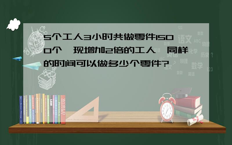 5个工人3小时共做零件1500个,现增加2倍的工人、同样的时间可以做多少个零件?