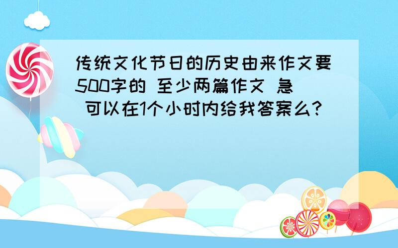 传统文化节日的历史由来作文要500字的 至少两篇作文 急 可以在1个小时内给我答案么?