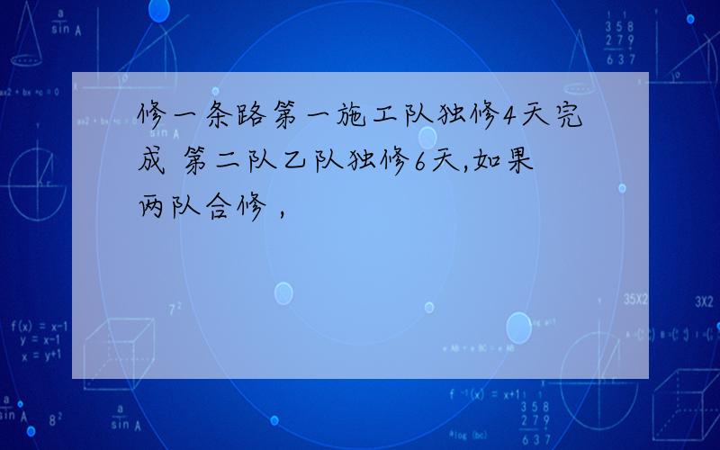 修一条路第一施工队独修4天完成 第二队乙队独修6天,如果两队合修 ,