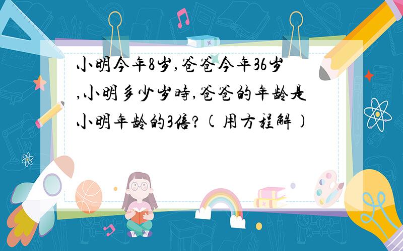 小明今年8岁,爸爸今年36岁,小明多少岁时,爸爸的年龄是小明年龄的3倍?(用方程解)