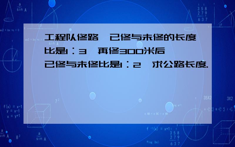 工程队修路,已修与未修的长度比是1：3,再修300米后,已修与未修比是1：2,求公路长度.