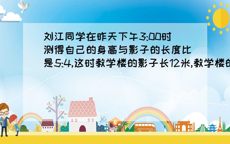 刘江同学在昨天下午3:00时测得自己的身高与影子的长度比是5:4,这时教学楼的影子长12米,教学楼的实际高度是多少米?相同加数的个数与和（）A.成正比例 B.不成正比例