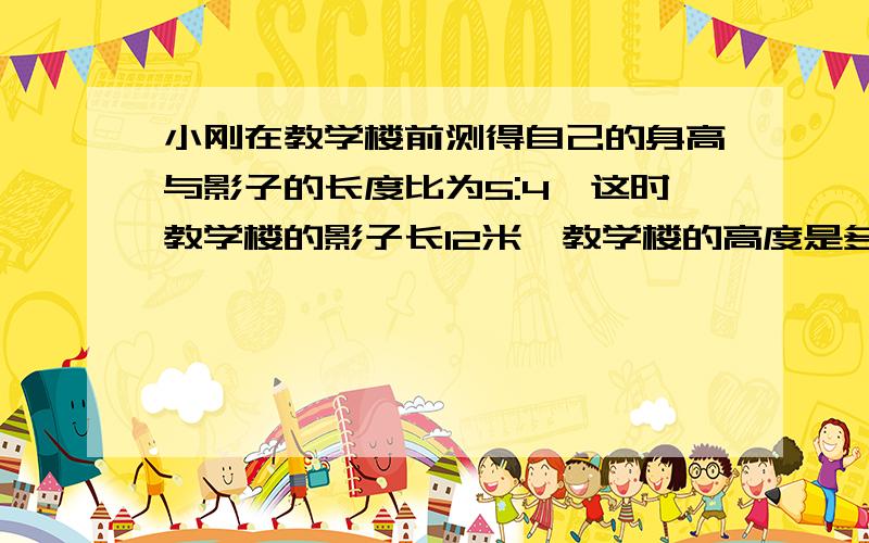 小刚在教学楼前测得自己的身高与影子的长度比为5:4,这时教学楼的影子长12米,教学楼的高度是多少米?