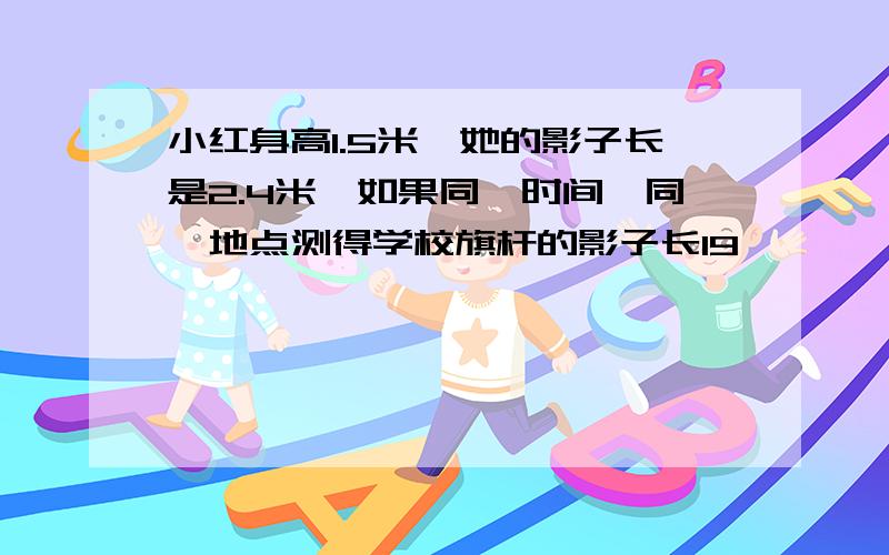 小红身高1.5米,她的影子长是2.4米,如果同一时间、同一地点测得学校旗杆的影子长19