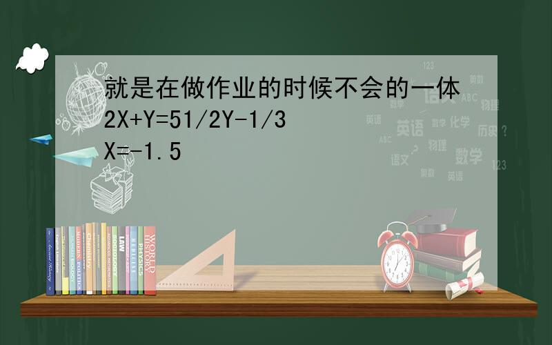 就是在做作业的时候不会的一体2X+Y=51/2Y-1/3X=-1.5